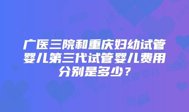 广医三院和重庆妇幼试管婴儿第三代试管婴儿费用分别是多少？