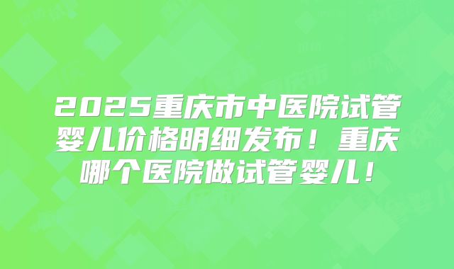 2025重庆市中医院试管婴儿价格明细发布！重庆哪个医院做试管婴儿！