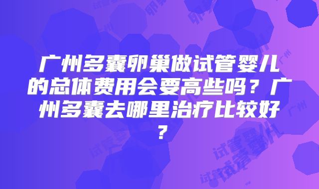 广州多囊卵巢做试管婴儿的总体费用会要高些吗?广州多囊去哪里治疗比较好?