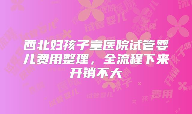西北妇孩子童医院试管婴儿费用整理,全流程下来开销不大