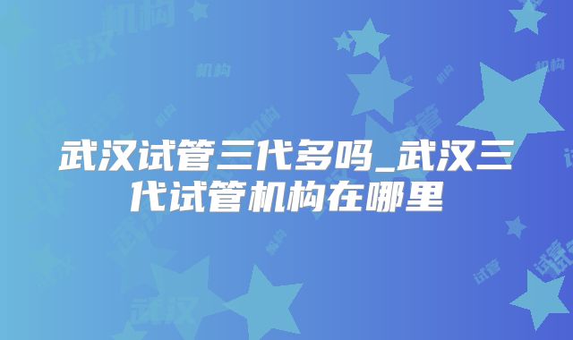 武汉试管三代多吗_武汉三代试管机构在哪里