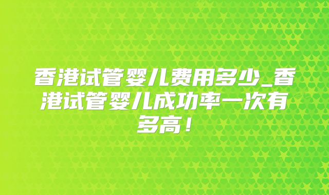 香港试管婴儿费用多少_香港试管婴儿成功率一次有多高!
