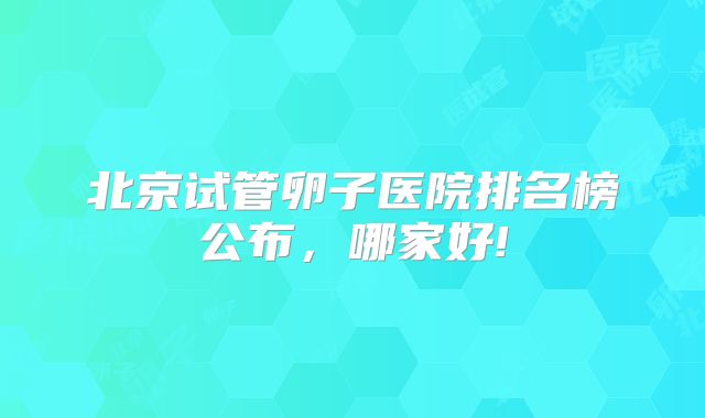 北京试管卵子医院排名榜公布，哪家好!