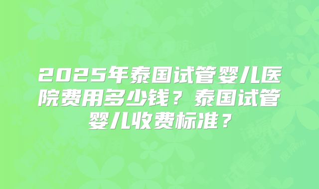 2025年泰国试管婴儿医院费用多少钱？泰国试管婴儿收费标准？