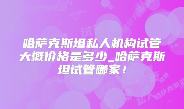 哈萨克斯坦私人机构试管大概价格是多少_哈萨克斯坦试管哪家!