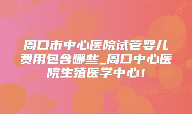 周口市中心医院试管婴儿费用包含哪些_周口中心医院生殖医学中心！