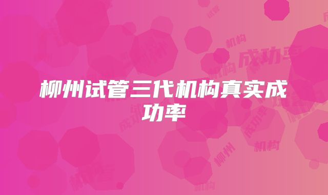 柳州试管三代机构真实成功率