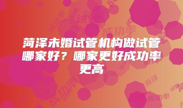 菏泽未婚试管机构做试管哪家好？哪家更好成功率更高