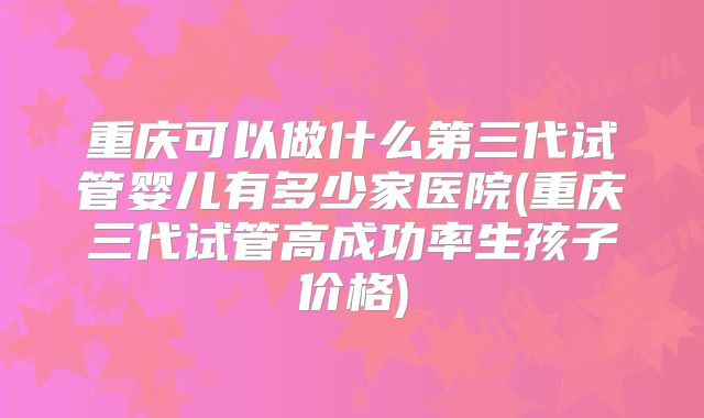 重庆可以做什么第三代试管婴儿有多少家医院(重庆三代试管高成功率生孩子价格)