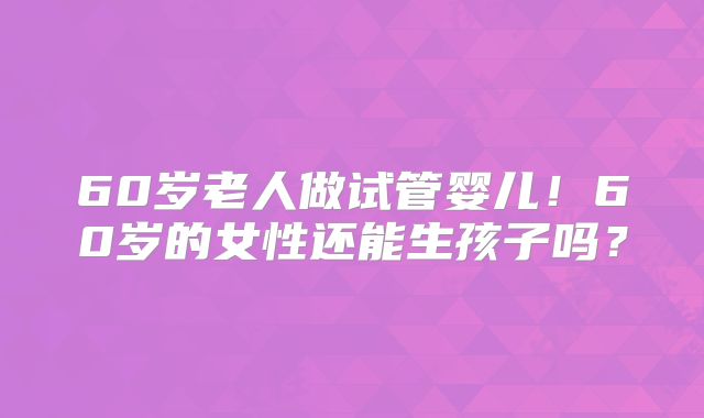 60岁老人做试管婴儿！60岁的女性还能生孩子吗？