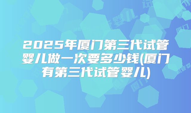 2025年厦门第三代试管婴儿做一次要多少钱(厦门有第三代试管婴儿)