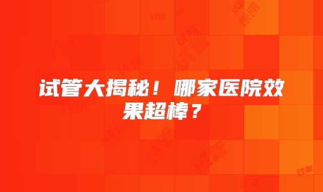 试管大揭秘！哪家医院效果超棒？