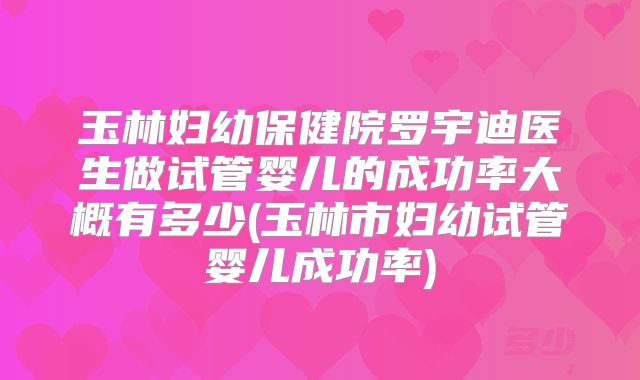 玉林妇幼保健院罗宇迪医生做试管婴儿的成功率大概有多少(玉林市妇幼试管婴儿成功率)