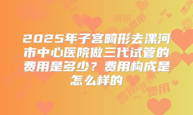 2025年子宫畸形去漯河市中心医院做三代试管的费用是多少？费用构成是怎么样的