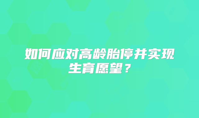 如何应对高龄胎停并实现生育愿望？