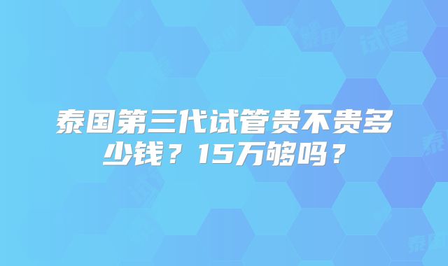 泰国第三代试管贵不贵多少钱?15万够吗?