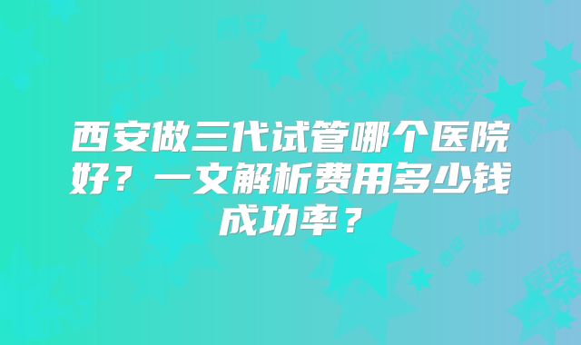 西安做三代试管哪个医院好？一文解析费用多少钱成功率？