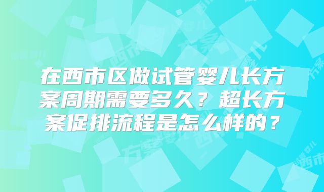 在西市区做试管婴儿长方案周期需要多久？超长方案促排流程是怎么样的？