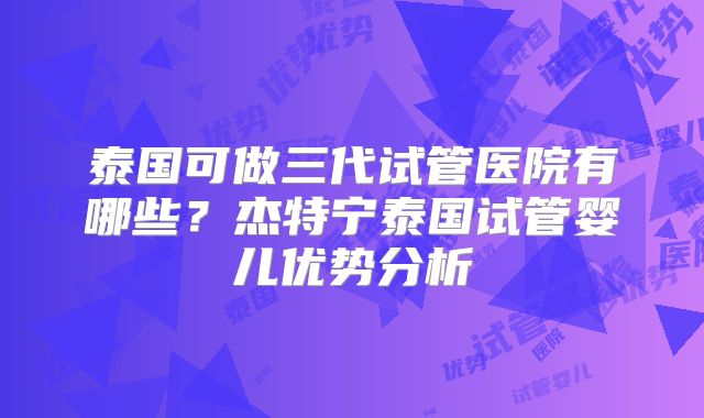 泰国可做三代试管医院有哪些？杰特宁泰国试管婴儿优势分析