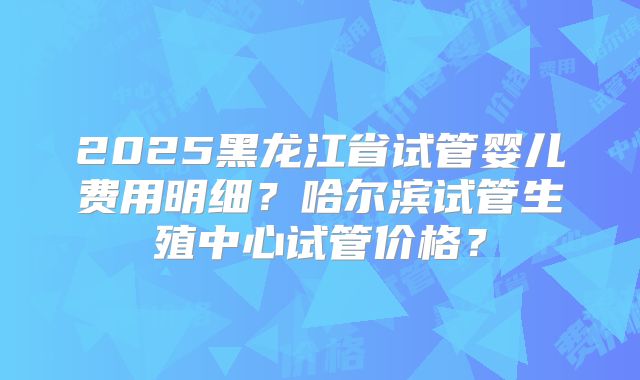 2025黑龙江省试管婴儿费用明细?哈尔滨试管生殖中心试管价格?