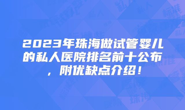 2023年珠海做试管婴儿的私人医院排名前十公布，附优缺点介绍！