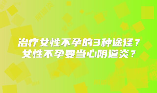 治疗女性不孕的3种途径？女性不孕要当心阴道炎？