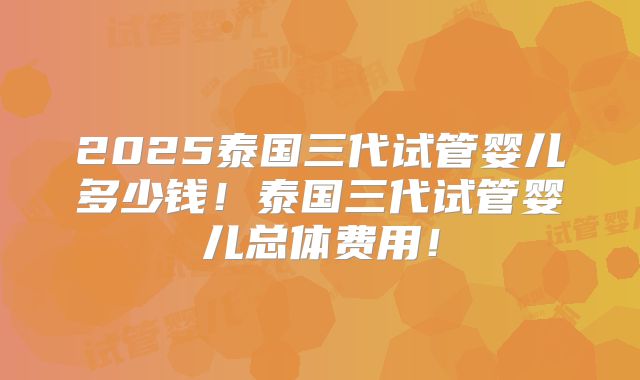2025泰国三代试管婴儿多少钱！泰国三代试管婴儿总体费用！