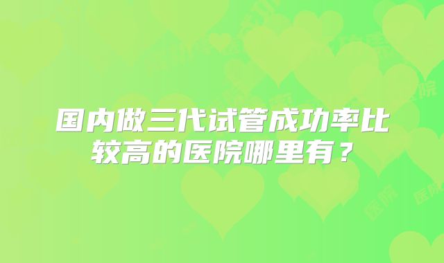 国内做三代试管成功率比较高的医院哪里有?