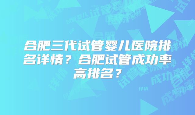 合肥三代试管婴儿医院排名详情?合肥试管成功率高排名?