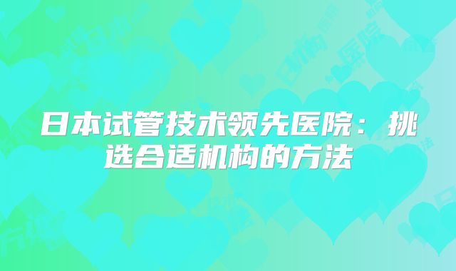 日本试管技术领先医院：挑选合适机构的方法