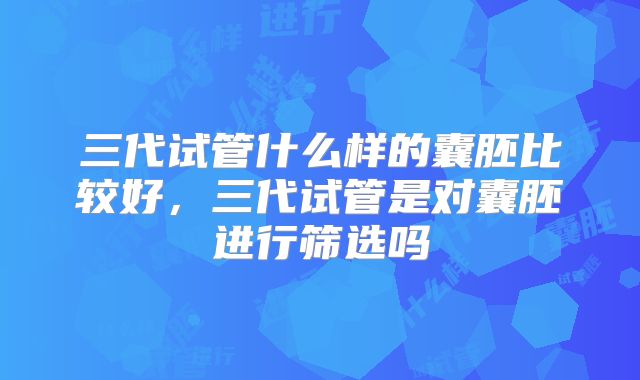 三代试管什么样的囊胚比较好，三代试管是对囊胚进行筛选吗