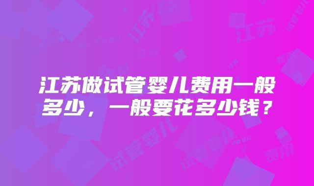 江苏做试管婴儿费用一般多少，一般要花多少钱？