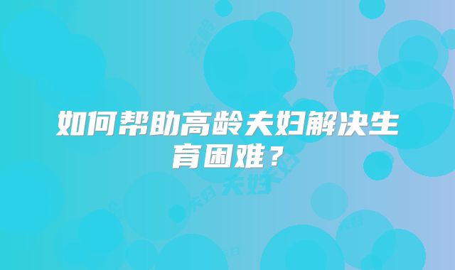 如何帮助高龄夫妇解决生育困难？
