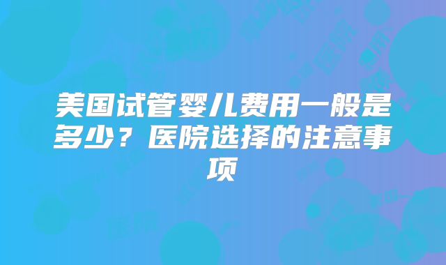 美国试管婴儿费用一般是多少？医院选择的注意事项