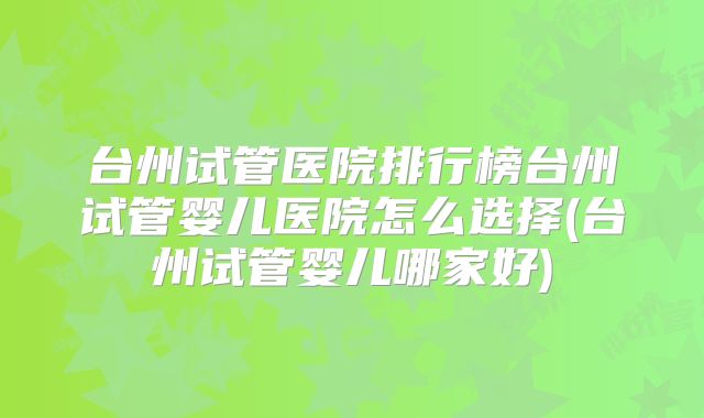 台州试管医院排行榜台州试管婴儿医院怎么选择(台州试管婴儿哪家好)