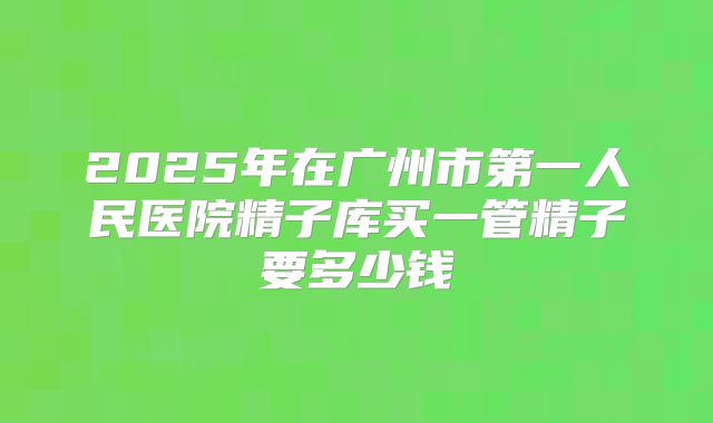2025年在广州市第一人民医院精子库买一管精子要多少钱