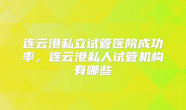 连云港私立试管医院成功率,连云港私人试管机构有哪些