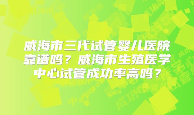 威海市三代试管婴儿医院靠谱吗？威海市生殖医学中心试管成功率高吗？