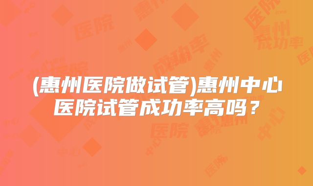 (惠州医院做试管)惠州中心医院试管成功率高吗?