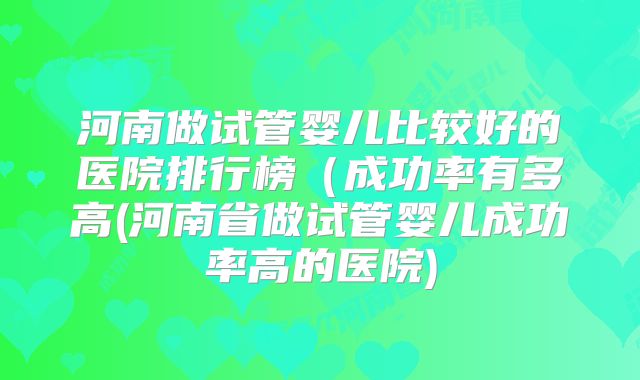 河南做试管婴儿比较好的医院排行榜(成功率有多高(河南省做试管婴儿成功率高的医院)