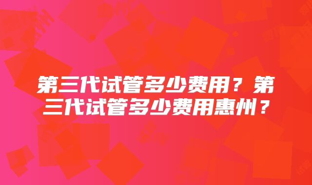 第三代试管多少费用？第三代试管多少费用惠州？