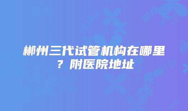 郴州三代试管机构在哪里?附医院地址