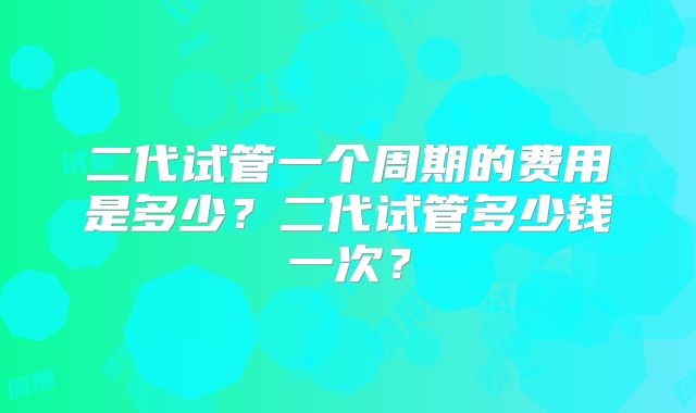 二代试管一个周期的费用是多少?二代试管多少钱一次?