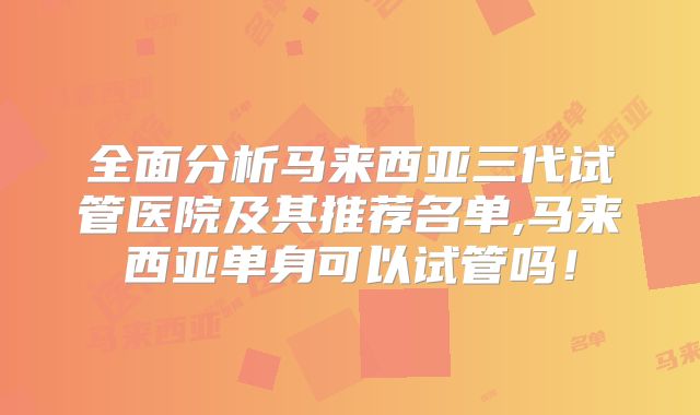 全面分析马来西亚三代试管医院及其推荐名单,马来西亚单身可以试管吗！
