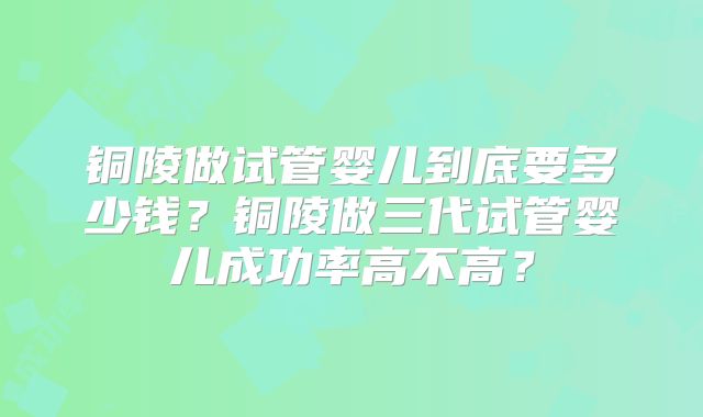 铜陵做试管婴儿到底要多少钱？铜陵做三代试管婴儿成功率高不高？