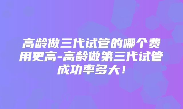 高龄做三代试管的哪个费用更高-高龄做第三代试管成功率多大！