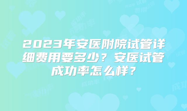 2023年安医附院试管详细费用要多少？安医试管成功率怎么样？
