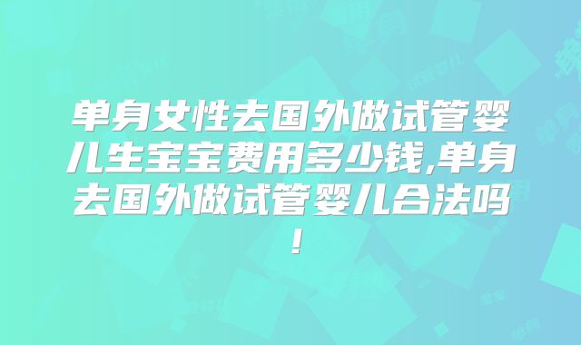 单身女性去国外做试管婴儿生宝宝费用多少钱,单身去国外做试管婴儿合法吗！