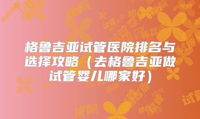格鲁吉亚试管医院排名与选择攻略(去格鲁吉亚做试管婴儿哪家好)