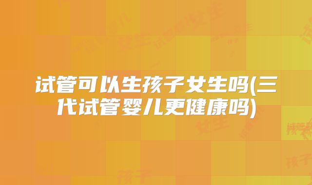 试管可以生孩子女生吗(三代试管婴儿更健康吗)